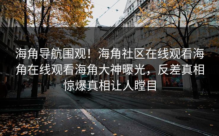 海角导航围观！海角社区在线观看海角在线观看海角大神曝光，反差真相惊爆真相让人瞠目