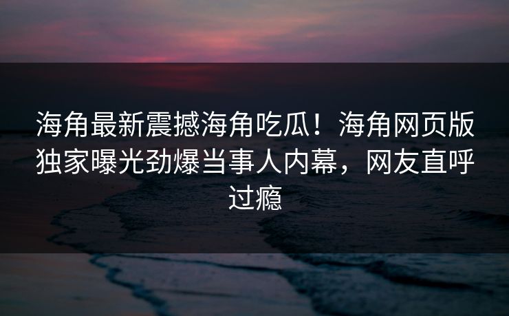 海角最新震撼海角吃瓜！海角网页版独家曝光劲爆当事人内幕，网友直呼过瘾