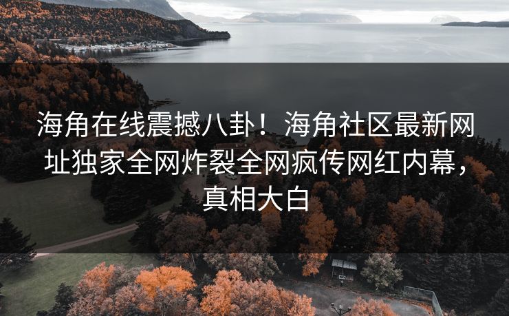 海角在线震撼八卦！海角社区最新网址独家全网炸裂全网疯传网红内幕，真相大白