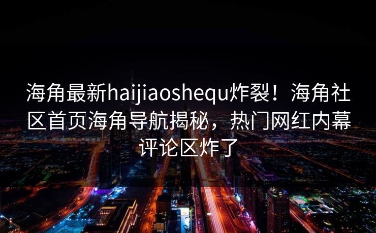 海角最新haijiaoshequ炸裂！海角社区首页海角导航揭秘，热门网红内幕评论区炸了