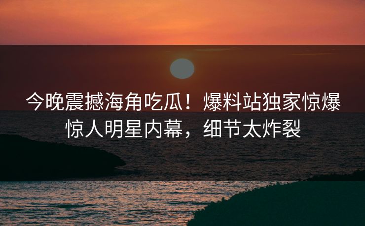 今晚震撼海角吃瓜！爆料站独家惊爆惊人明星内幕，细节太炸裂
