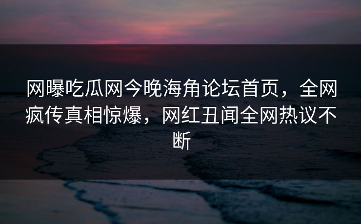 网曝吃瓜网今晚海角论坛首页，全网疯传真相惊爆，网红丑闻全网热议不断