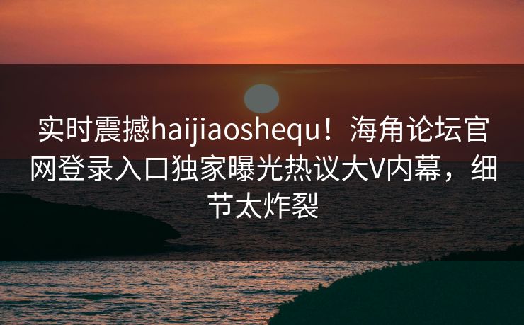 实时震撼haijiaoshequ！海角论坛官网登录入口独家曝光热议大V内幕，细节太炸裂