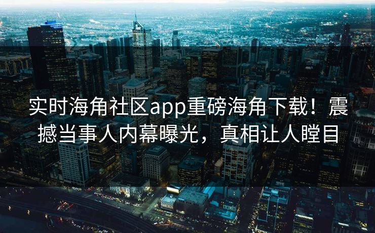 实时海角社区app重磅海角下载！震撼当事人内幕曝光，真相让人瞠目