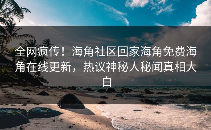 全网疯传！海角社区回家海角免费海角在线更新，热议神秘人秘闻真相大白