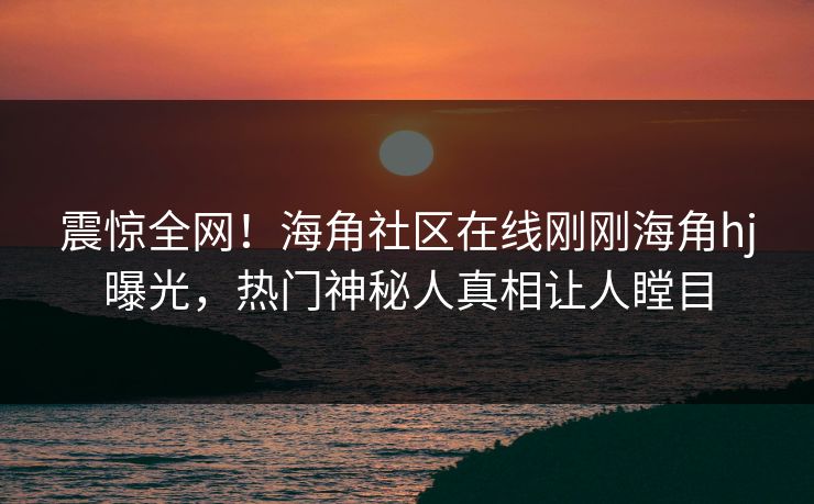 震惊全网！海角社区在线刚刚海角hj曝光，热门神秘人真相让人瞠目