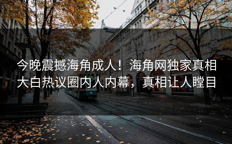 今晚震撼海角成人！海角网独家真相大白热议圈内人内幕，真相让人瞠目