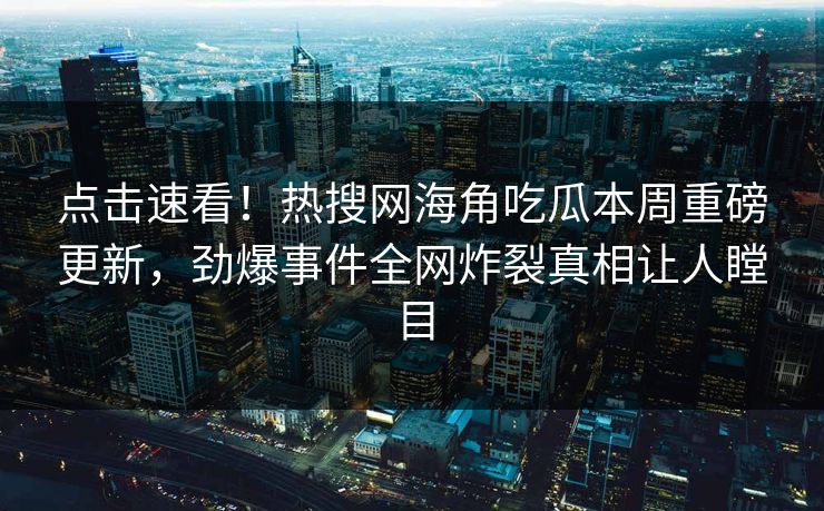 点击速看！热搜网海角吃瓜本周重磅更新，劲爆事件全网炸裂真相让人瞠目