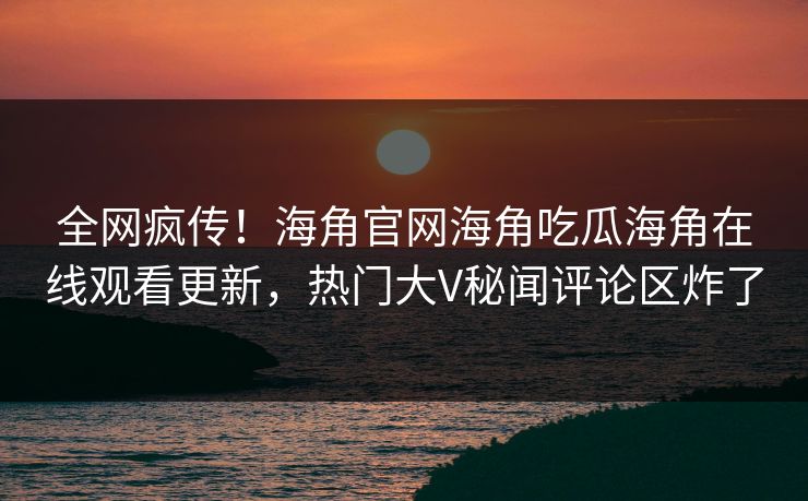 全网疯传！海角官网海角吃瓜海角在线观看更新，热门大V秘闻评论区炸了