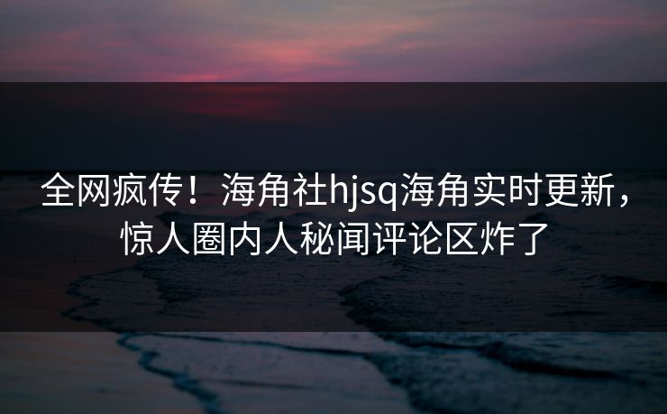 全网疯传！海角社hjsq海角实时更新，惊人圈内人秘闻评论区炸了