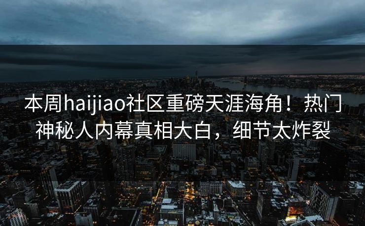 本周haijiao社区重磅天涯海角！热门神秘人内幕真相大白，细节太炸裂