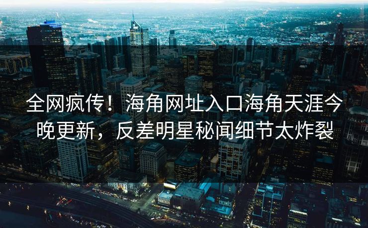 全网疯传！海角网址入口海角天涯今晚更新，反差明星秘闻细节太炸裂
