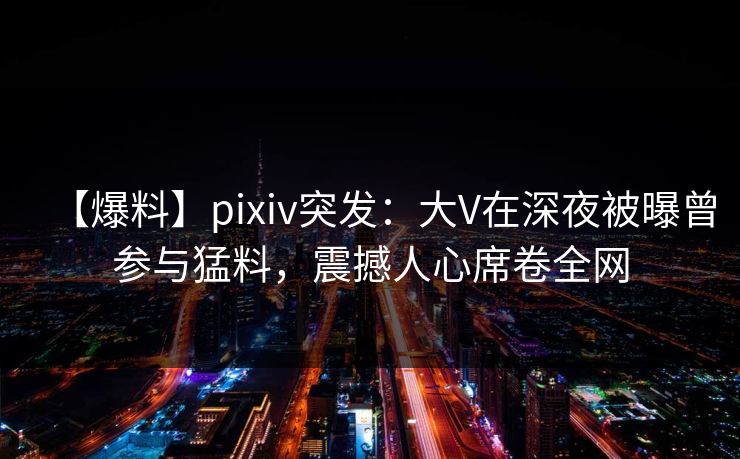 【爆料】pixiv突发：大V在深夜被曝曾参与猛料，震撼人心席卷全网