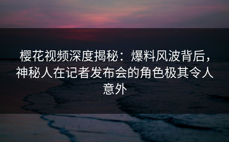 樱花视频深度揭秘：爆料风波背后，神秘人在记者发布会的角色极其令人意外