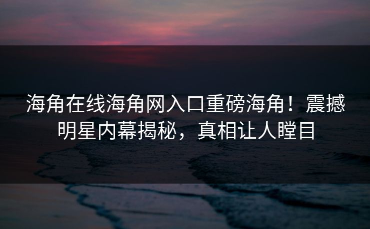 海角在线海角网入口重磅海角！震撼明星内幕揭秘，真相让人瞠目