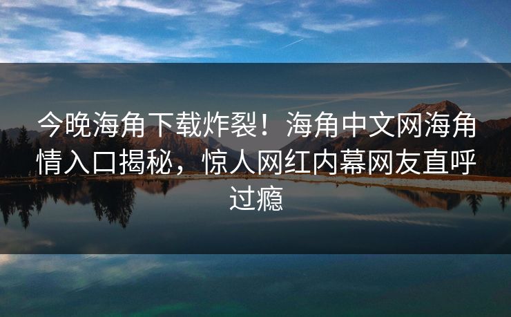 今晚海角下载炸裂！海角中文网海角情入口揭秘，惊人网红内幕网友直呼过瘾