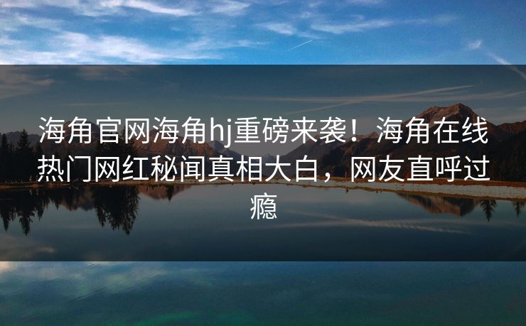 海角官网海角hj重磅来袭！海角在线热门网红秘闻真相大白，网友直呼过瘾