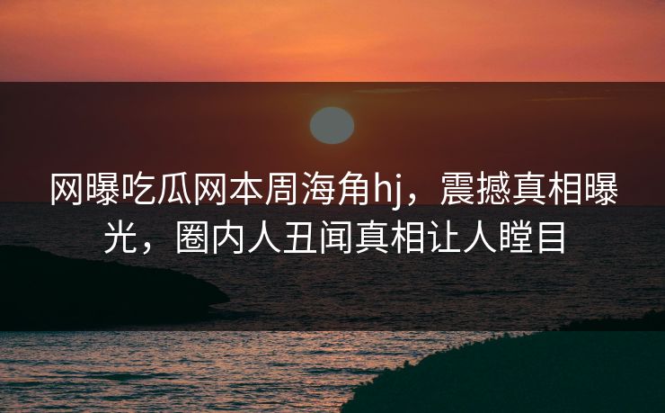 网曝吃瓜网本周海角hj，震撼真相曝光，圈内人丑闻真相让人瞠目