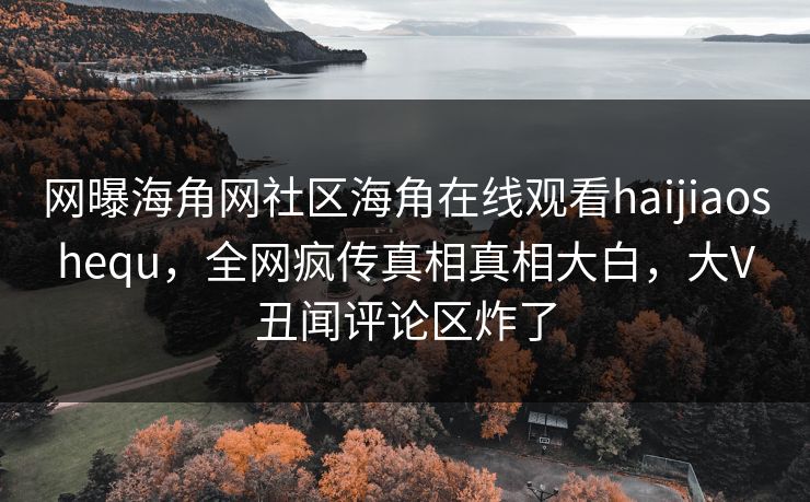 网曝海角网社区海角在线观看haijiaoshequ，全网疯传真相真相大白，大V丑闻评论区炸了