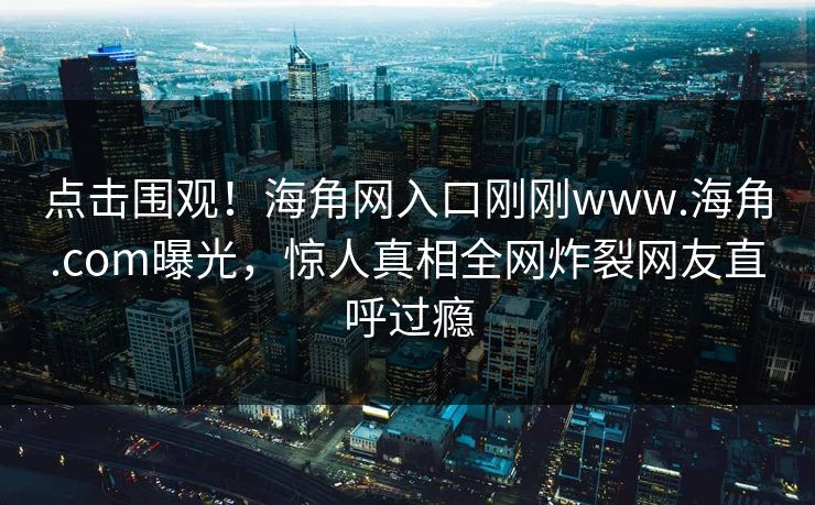 点击围观！海角网入口刚刚www.海角.com曝光，惊人真相全网炸裂网友直呼过瘾
