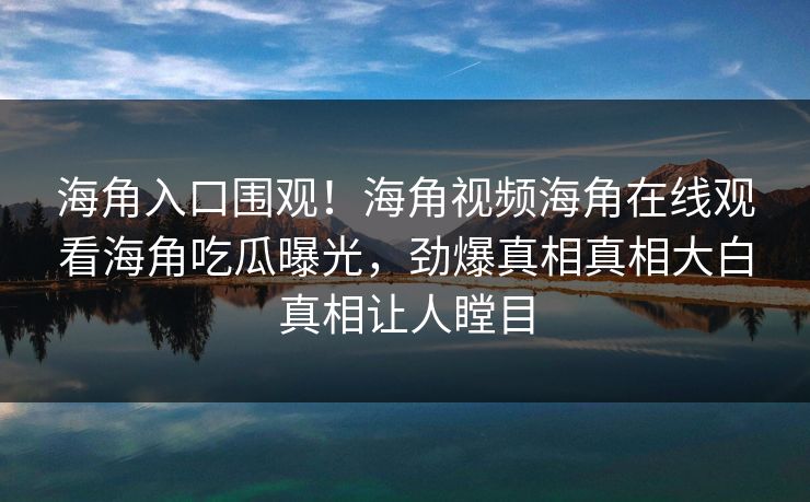 海角入口围观！海角视频海角在线观看海角吃瓜曝光，劲爆真相真相大白真相让人瞠目