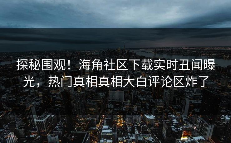 探秘围观！海角社区下载实时丑闻曝光，热门真相真相大白评论区炸了