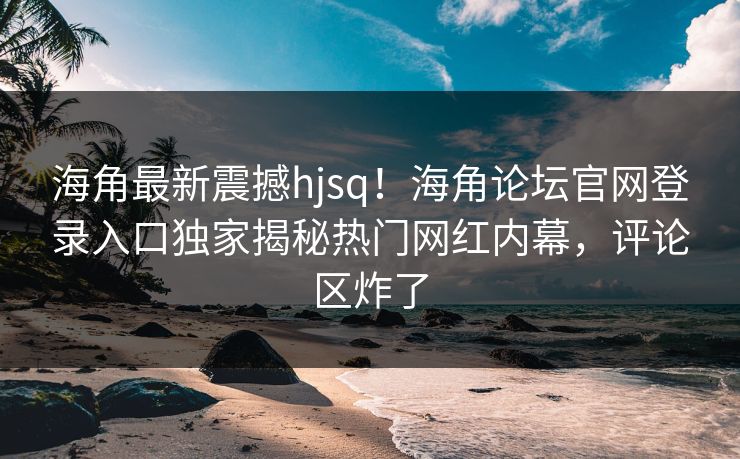 海角最新震撼hjsq！海角论坛官网登录入口独家揭秘热门网红内幕，评论区炸了