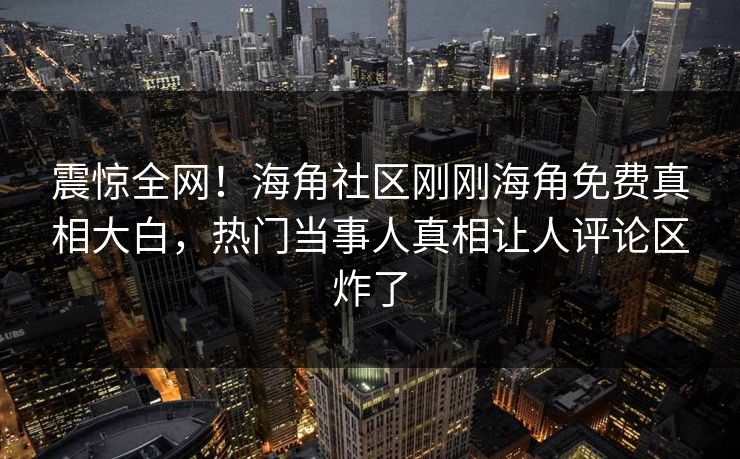 震惊全网！海角社区刚刚海角免费真相大白，热门当事人真相让人评论区炸了