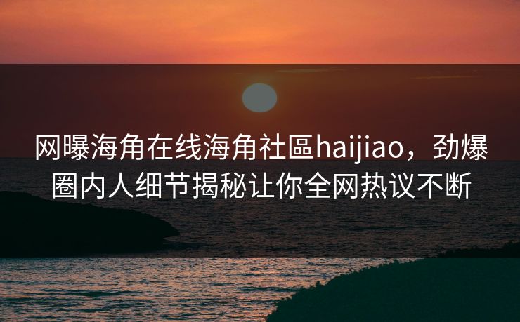 网曝海角在线海角社區haijiao，劲爆圈内人细节揭秘让你全网热议不断
