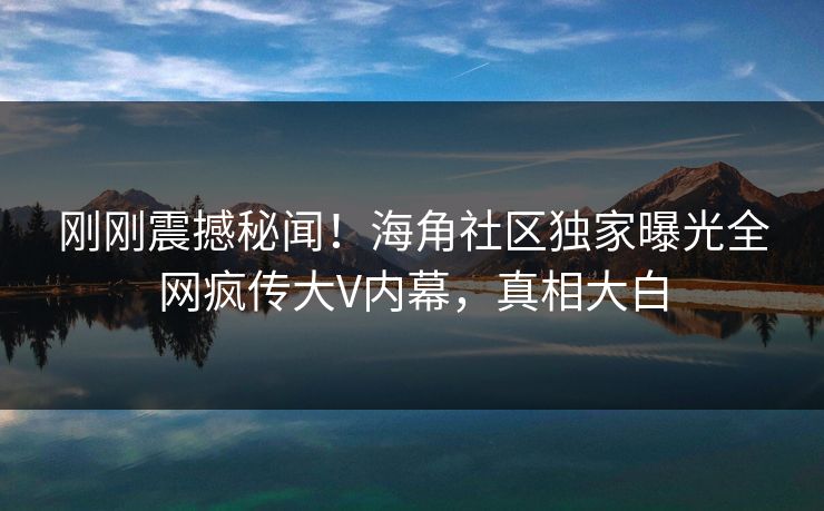 刚刚震撼秘闻！海角社区独家曝光全网疯传大V内幕，真相大白