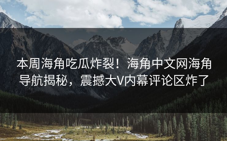 本周海角吃瓜炸裂！海角中文网海角导航揭秘，震撼大V内幕评论区炸了
