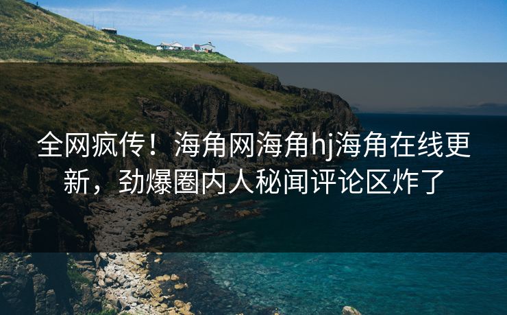 全网疯传！海角网海角hj海角在线更新，劲爆圈内人秘闻评论区炸了