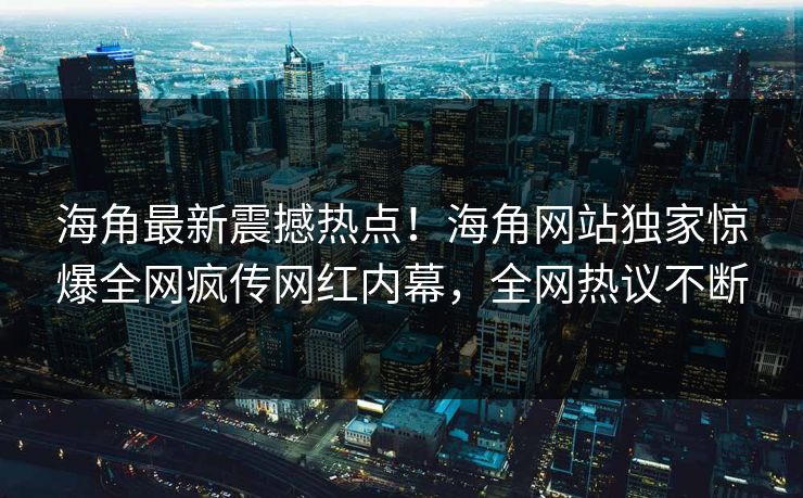 海角最新震撼热点！海角网站独家惊爆全网疯传网红内幕，全网热议不断