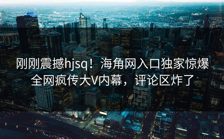 刚刚震撼hjsq！海角网入口独家惊爆全网疯传大V内幕，评论区炸了