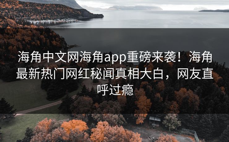 海角中文网海角app重磅来袭！海角最新热门网红秘闻真相大白，网友直呼过瘾
