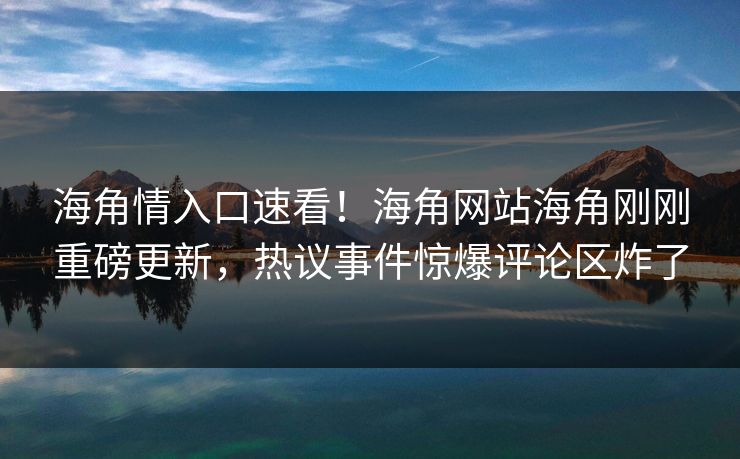 海角情入口速看！海角网站海角刚刚重磅更新，热议事件惊爆评论区炸了