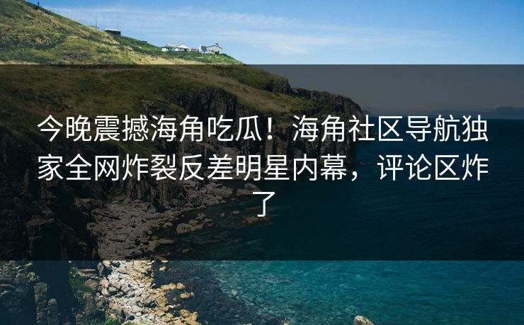 今晚震撼海角吃瓜！海角社区导航独家全网炸裂反差明星内幕，评论区炸了