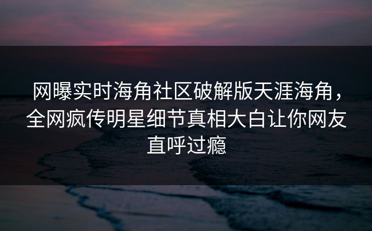 网曝实时海角社区破解版天涯海角，全网疯传明星细节真相大白让你网友直呼过瘾