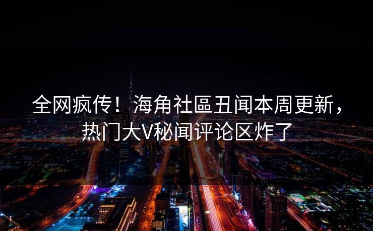 全网疯传！海角社區丑闻本周更新，热门大V秘闻评论区炸了