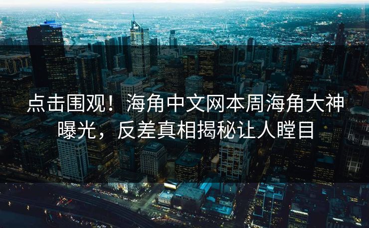 点击围观！海角中文网本周海角大神曝光，反差真相揭秘让人瞠目