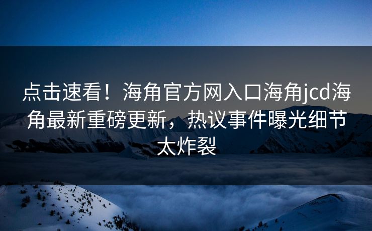 点击速看！海角官方网入口海角jcd海角最新重磅更新，热议事件曝光细节太炸裂