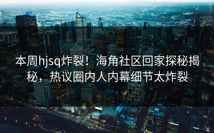 本周hjsq炸裂！海角社区回家探秘揭秘，热议圈内人内幕细节太炸裂