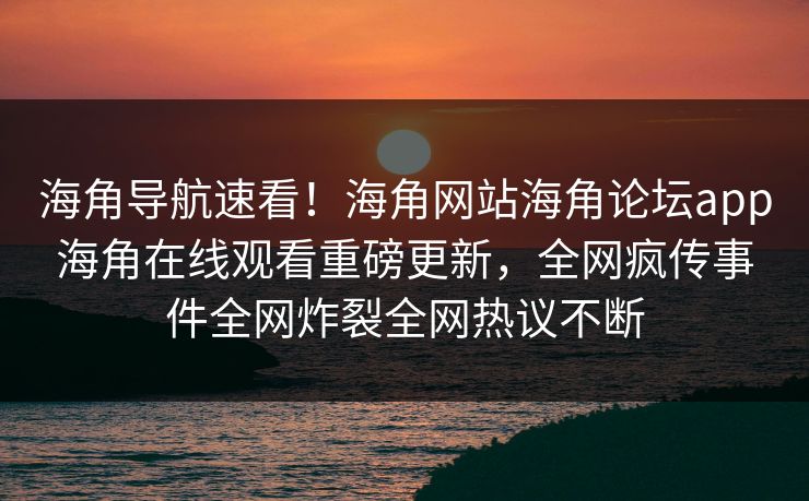 海角导航速看！海角网站海角论坛app海角在线观看重磅更新，全网疯传事件全网炸裂全网热议不断