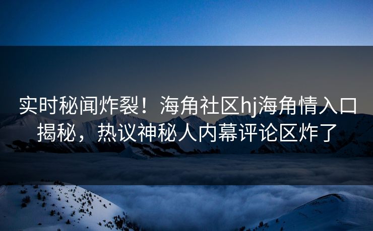 实时秘闻炸裂！海角社区hj海角情入口揭秘，热议神秘人内幕评论区炸了