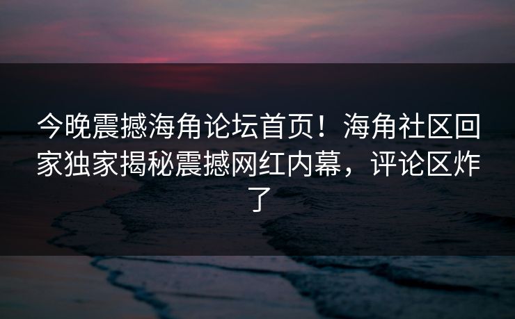 今晚震撼海角论坛首页！海角社区回家独家揭秘震撼网红内幕，评论区炸了
