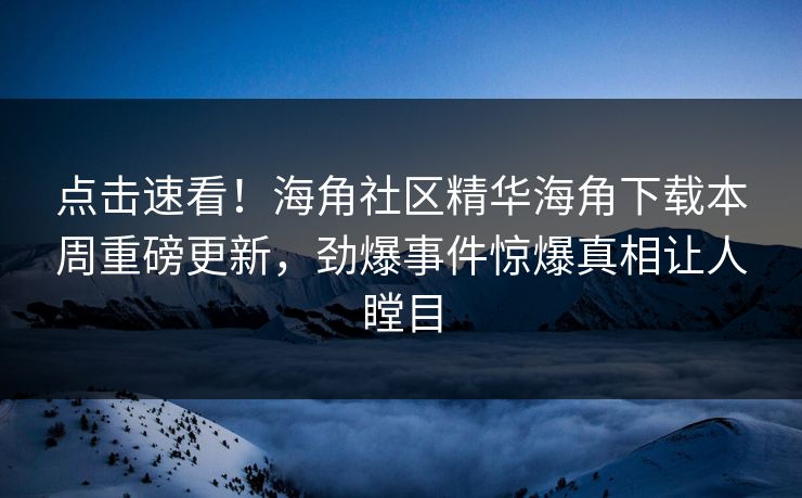 点击速看！海角社区精华海角下载本周重磅更新，劲爆事件惊爆真相让人瞠目