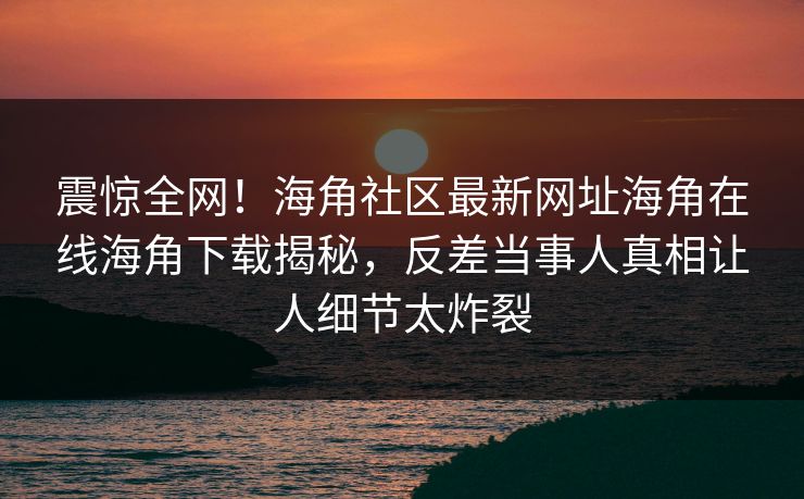 震惊全网！海角社区最新网址海角在线海角下载揭秘，反差当事人真相让人细节太炸裂