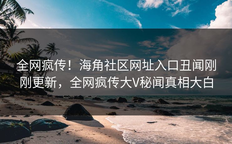 全网疯传！海角社区网址入口丑闻刚刚更新，全网疯传大V秘闻真相大白