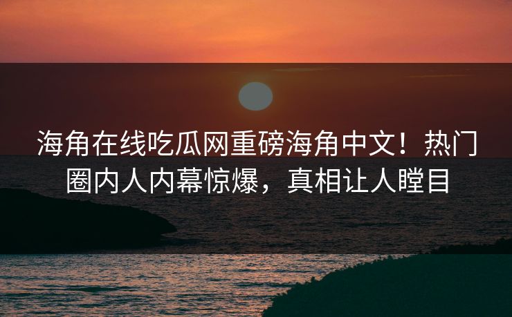 海角在线吃瓜网重磅海角中文！热门圈内人内幕惊爆，真相让人瞠目
