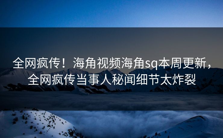 全网疯传！海角视频海角sq本周更新，全网疯传当事人秘闻细节太炸裂